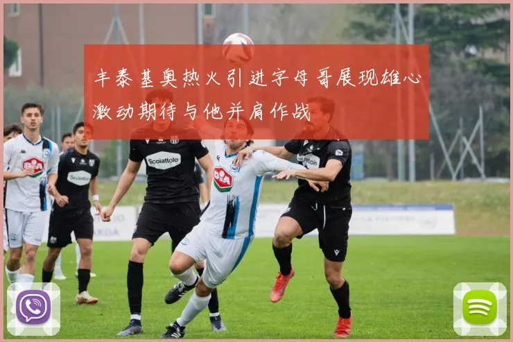 丰泰基奥热火引进字母哥展现雄心激动期待与他并肩作战
