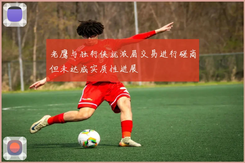 老鹰与独行侠就浓眉交易进行磋商但未达成实质性进展