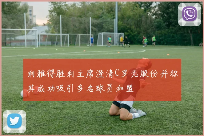利雅得胜利主席澄清C罗无股份并称其成功吸引多名球员加盟