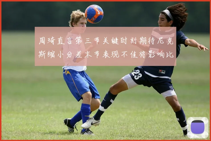 周琦直言第三节关键时刻期待尼克斯缩小分差末节表现不佳将影响比赛结果