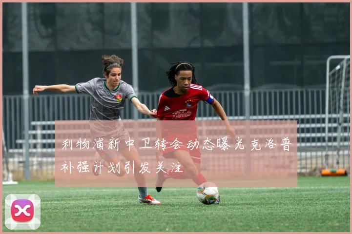 利物浦新中卫转会动态曝光克洛普补强计划引发关注