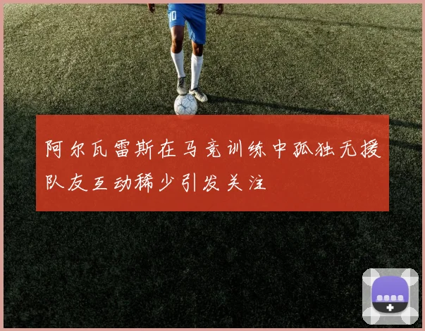 阿尔瓦雷斯在马竞训练中孤独无援队友互动稀少引发关注