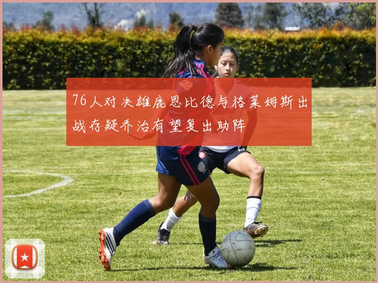 76人对决雄鹿恩比德与格莱姆斯出战存疑乔治有望复出助阵