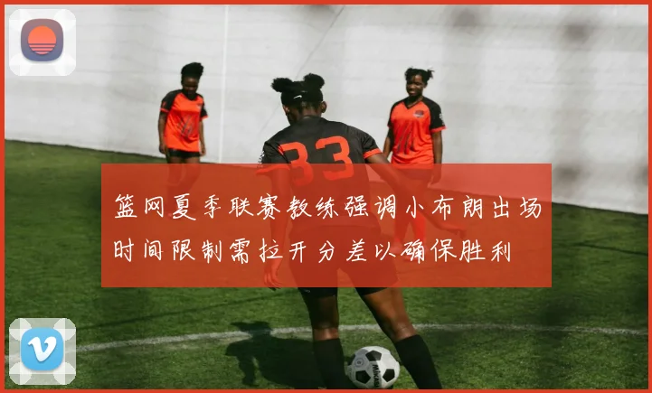 篮网夏季联赛教练强调小布朗出场时间限制需拉开分差以确保胜利