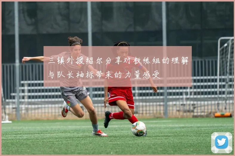 三镇外援绍尔分享对教练组的理解与队长袖标带来的力量感受
