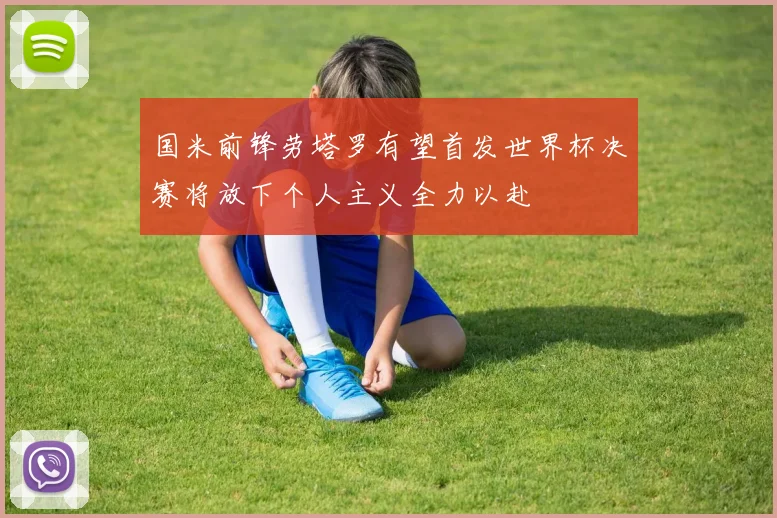 国米前锋劳塔罗有望首发世界杯决赛将放下个人主义全力以赴
