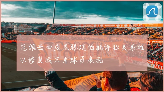 范佩西回应昆滕廷伯批评称关系难以修复我只看球员表现