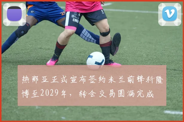 热那亚正式宣布签约米兰前锋科隆博至2029年，转会交易圆满完成