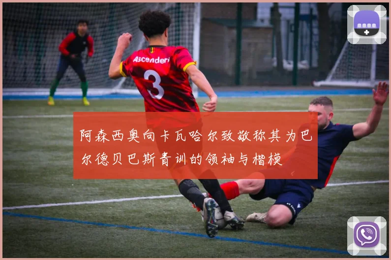 阿森西奥向卡瓦哈尔致敬称其为巴尔德贝巴斯青训的领袖与楷模