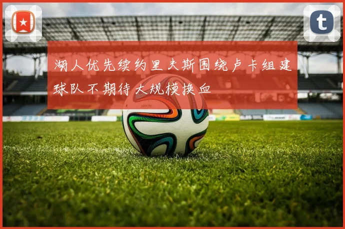 湖人优先续约里夫斯围绕卢卡组建球队不期待大规模换血