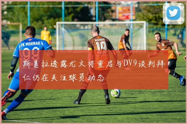 斯基拉透露尤文将重启与DV9谈判拜仁仍在关注球员动态