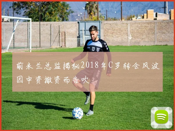 前米兰总监揭秘2018年C罗转会风波因中资撤资而告吹