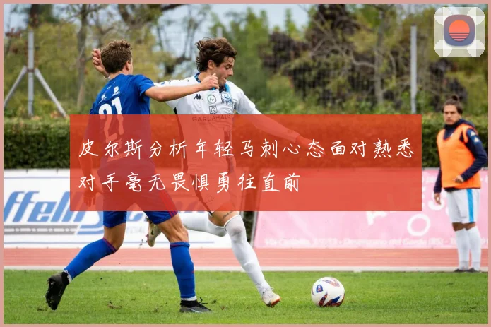 皮尔斯分析年轻马刺心态面对熟悉对手毫无畏惧勇往直前