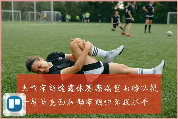 杰伦布朗透露休赛期减重七磅以提升与马克西和勒布朗的竞技水平