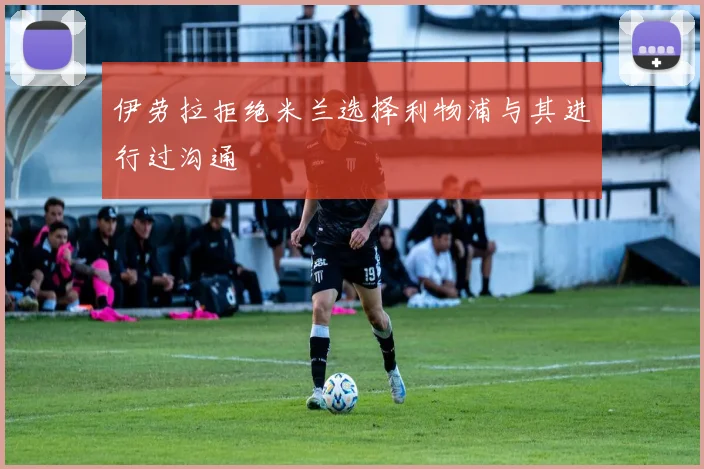 伊劳拉拒绝米兰选择利物浦与其进行过沟通