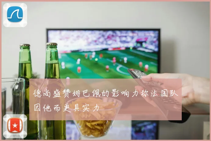 德尚盛赞姆巴佩的影响力称法国队因他而更具实力