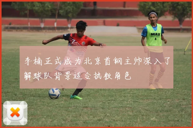 李楠正式成为北京首钢主帅深入了解球队背景适合执教角色