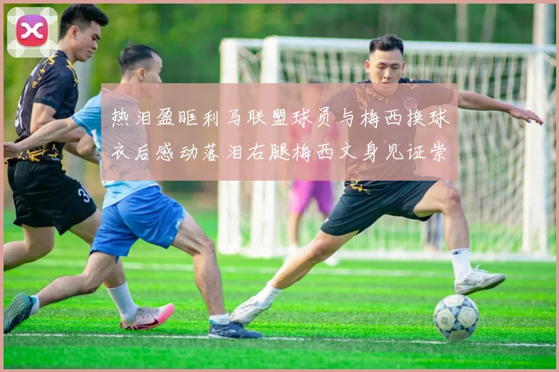 热泪盈眶利马联盟球员与梅西换球衣后感动落泪右腿梅西文身见证崇拜之情
