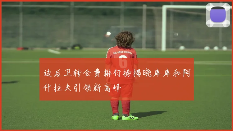 边后卫转会费排行榜揭晓库库和阿什拉夫引领新高峰