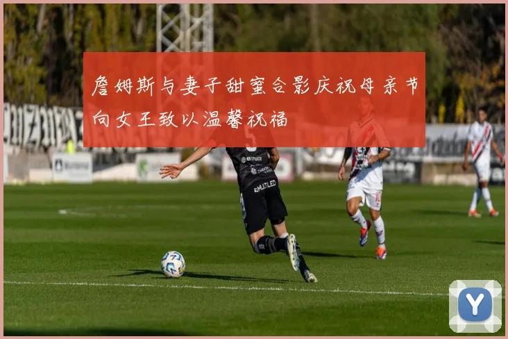 詹姆斯与妻子甜蜜合影庆祝母亲节向女王致以温馨祝福