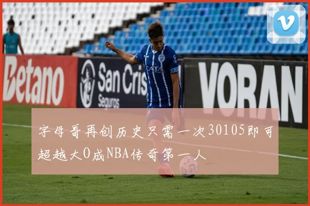 字母哥再创历史只需一次30105即可超越大O成NBA传奇第一人