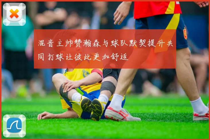 混音主帅赞瀚森与球队默契提升共同打球让彼此更加舒适