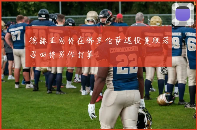德赫亚或将在佛罗伦萨退役曼联若召回将另作打算