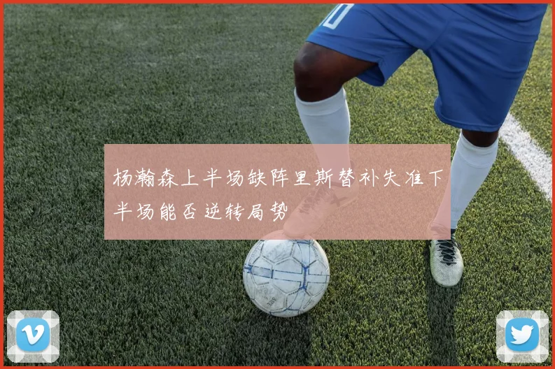 杨瀚森上半场缺阵里斯替补失准下半场能否逆转局势