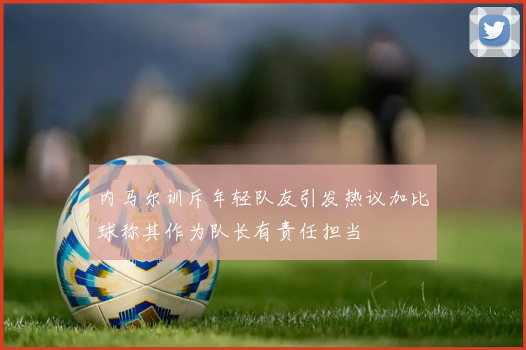 内马尔训斥年轻队友引发热议加比球称其作为队长有责任担当