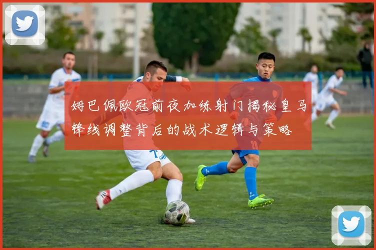 姆巴佩欧冠前夜加练射门揭秘皇马锋线调整背后的战术逻辑与策略